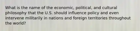 What is the name of the economic, political, and cultural philosophy that the U.S. should influence policy and even intervene militarily in nations and foreign territories throughout the world?