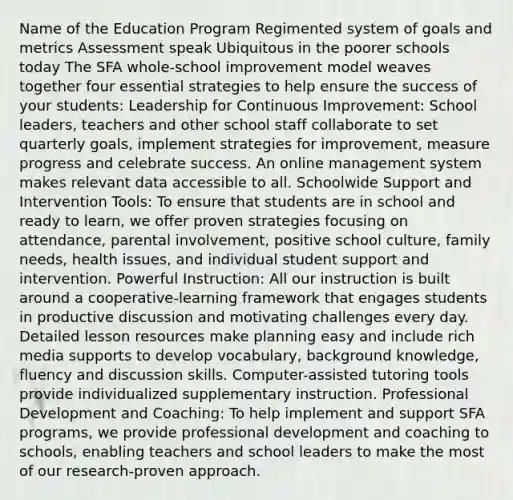 Name of the Education Program Regimented system of goals and metrics Assessment speak Ubiquitous in the poorer schools today The SFA whole-school improvement model weaves together four essential strategies to help ensure the success of your students: Leadership for Continuous Improvement: School leaders, teachers and other school staff collaborate to set quarterly goals, implement strategies for improvement, measure progress and celebrate success. An online management system makes relevant data accessible to all. Schoolwide Support and Intervention Tools: To ensure that students are in school and ready to learn, we offer proven strategies focusing on attendance, parental involvement, positive school culture, family needs, health issues, and individual student support and intervention. Powerful Instruction: All our instruction is built around a cooperative-learning framework that engages students in productive discussion and motivating challenges every day. Detailed lesson resources make planning easy and include rich media supports to develop vocabulary, background knowledge, fluency and discussion skills. Computer-assisted tutoring tools provide individualized supplementary instruction. Professional Development and Coaching: To help implement and support SFA programs, we provide professional development and coaching to schools, enabling teachers and school leaders to make the most of our research-proven approach.