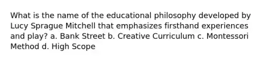 What is the name of the educational philosophy developed by Lucy Sprague Mitchell that emphasizes firsthand experiences and play? a. Bank Street b. Creative Curriculum c. Montessori Method d. High Scope