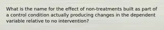 What is the name for the effect of non-treatments built as part of a control condition actually producing changes in the dependent variable relative to no intervention?