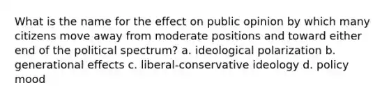 What is the name for the effect on public opinion by which many citizens move away from moderate positions and toward either end of the political spectrum? a. ideological polarization b. generational effects c. liberal-conservative ideology d. policy mood