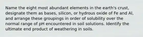 Name the eight most abundant elements in the earth's crust, designate them as bases, silicon, or hydrous oxide of Fe and Al, and arrange these groupings in order of solubility over the normal range of pH encountered in soil solutions. Identify the ultimate end product of weathering in soils.