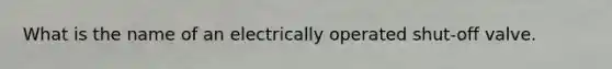 What is the name of an electrically operated shut-off valve.