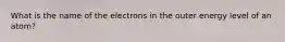 What is the name of the electrons in the outer energy level of an atom?