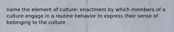 name the element of culture: enactment by which members of a culture engage in a routine behavior to express their sense of belonging to the culture