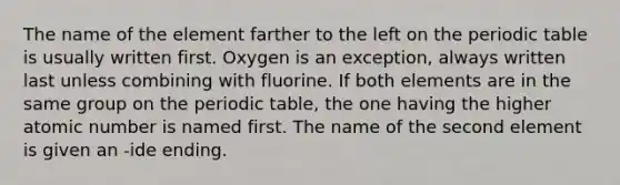 The name of the element farther to the left on the periodic table is usually written first. Oxygen is an exception, always written last unless combining with fluorine. If both elements are in the same group on the periodic table, the one having the higher atomic number is named first. The name of the second element is given an -ide ending.