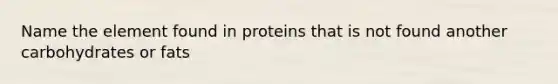 Name the element found in proteins that is not found another carbohydrates or fats