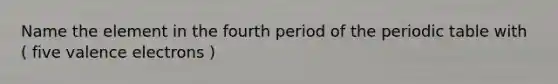 Name the element in the fourth period of the periodic table with ( five valence electrons )