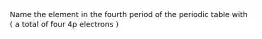 Name the element in the fourth period of the periodic table with ( a total of four 4p electrons )