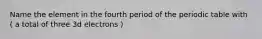 Name the element in the fourth period of the periodic table with ( a total of three 3d electrons )