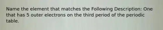 Name the element that matches the Following Description: One that has 5 outer electrons on the third period of <a href='https://www.questionai.com/knowledge/kIrBULvFQz-the-periodic-table' class='anchor-knowledge'>the periodic table</a>.