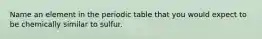 Name an element in the periodic table that you would expect to be chemically similar to sulfur.