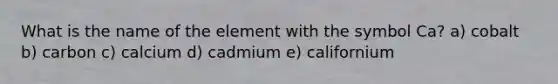 What is the name of the element with the symbol Ca? a) cobalt b) carbon c) calcium d) cadmium e) californium