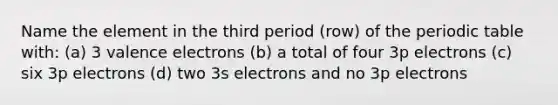 Name the element in the third period (row) of the periodic table with: (a) 3 valence electrons (b) a total of four 3p electrons (c) six 3p electrons (d) two 3s electrons and no 3p electrons