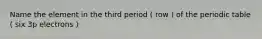 Name the element in the third period ( row ) of the periodic table ( six 3p electrons )