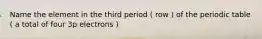 Name the element in the third period ( row ) of the periodic table ( a total of four 3p electrons )