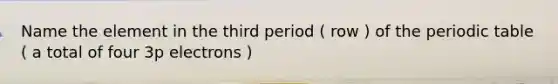 Name the element in the third period ( row ) of the periodic table ( a total of four 3p electrons )