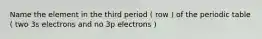 Name the element in the third period ( row ) of the periodic table ( two 3s electrons and no 3p electrons )