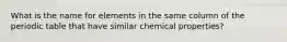 What is the name for elements in the same column of the periodic table that have similar chemical properties?