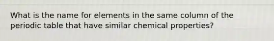 What is the name for elements in the same column of the periodic table that have similar chemical properties?