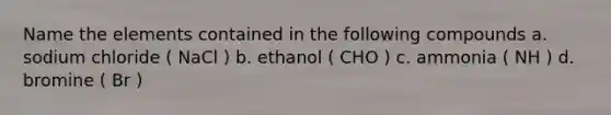 Name the elements contained in the following compounds a. sodium chloride ( NaCl ) b. ethanol ( CHO ) c. ammonia ( NH ) d. bromine ( Br )