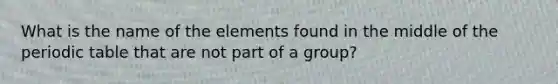 What is the name of the elements found in the middle of the periodic table that are not part of a group?