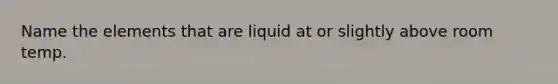 Name the elements that are liquid at or slightly above room temp.