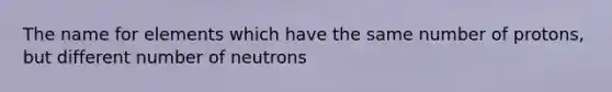 The name for elements which have the same number of protons, but different number of neutrons