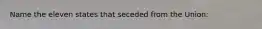 Name the eleven states that seceded from the Union: