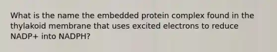 What is the name the embedded protein complex found in the thylakoid membrane that uses excited electrons to reduce NADP+ into NADPH?