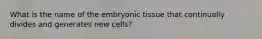 What is the name of the embryonic tissue that continually divides and generates new cells?