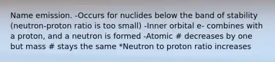 Name emission. -Occurs for nuclides below the band of stability (neutron-proton ratio is too small) -Inner orbital e- combines with a proton, and a neutron is formed -Atomic # decreases by one but mass # stays the same *Neutron to proton ratio increases