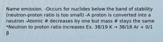 Name emission. -Occurs for nuclides below the band of stability (neutron-proton ratio is too small) -A proton is converted into a neutron -Atomic # decreases by one but mass # stays the same *Neutron to proton ratio increases Ex. 38/19 K → 38/18 Ar + 0/1 β