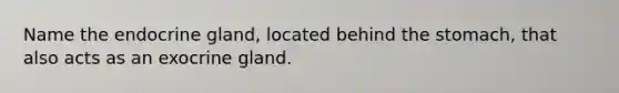 Name the endocrine gland, located behind the stomach, that also acts as an exocrine gland.