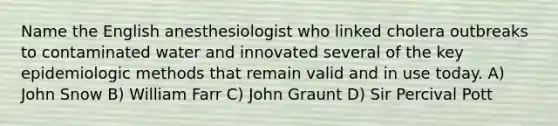 Name the English anesthesiologist who linked cholera outbreaks to contaminated water and innovated several of the key epidemiologic methods that remain valid and in use today. A) John Snow B) William Farr C) John Graunt D) Sir Percival Pott