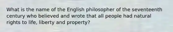 What is the name of the English philosopher of the seventeenth century who believed and wrote that all people had natural rights to life, liberty and property?