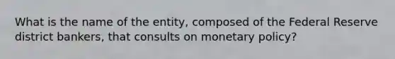 What is the name of the entity, composed of the Federal Reserve district bankers, that consults on monetary policy?