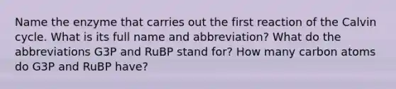 Name the enzyme that carries out the first reaction of the Calvin cycle. What is its full name and abbreviation? What do the abbreviations G3P and RuBP stand for? How many carbon atoms do G3P and RuBP have?