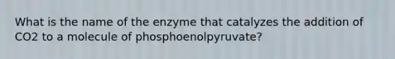 What is the name of the enzyme that catalyzes the addition of CO2 to a molecule of phosphoenolpyruvate?