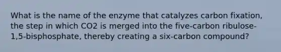 What is the name of the enzyme that catalyzes carbon fixation, the step in which CO2 is merged into the five-carbon ribulose-1,5-bisphosphate, thereby creating a six-carbon compound?