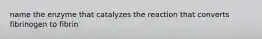 name the enzyme that catalyzes the reaction that converts fibrinogen to fibrin