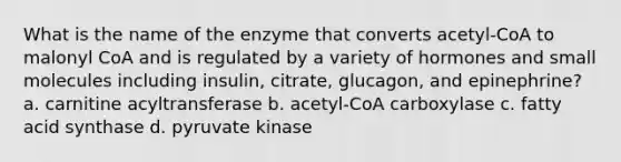 What is the name of the enzyme that converts acetyl-CoA to malonyl CoA and is regulated by a variety of hormones and small molecules including insulin, citrate, glucagon, and epinephrine? a. carnitine acyltransferase b. acetyl-CoA carboxylase c. fatty acid synthase d. pyruvate kinase