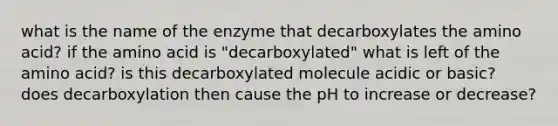 what is the name of the enzyme that decarboxylates the amino acid? if the amino acid is "decarboxylated" what is left of the amino acid? is this decarboxylated molecule acidic or basic? does decarboxylation then cause the pH to increase or decrease?