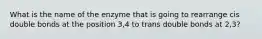 What is the name of the enzyme that is going to rearrange cis double bonds at the position 3,4 to trans double bonds at 2,3?