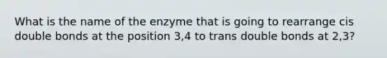 What is the name of the enzyme that is going to rearrange cis double bonds at the position 3,4 to trans double bonds at 2,3?