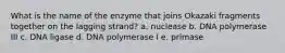 What is the name of the enzyme that joins Okazaki fragments together on the lagging strand? a. nuclease b. DNA polymerase III c. DNA ligase d. DNA polymerase I e. primase