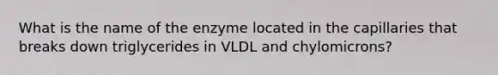 What is the name of the enzyme located in the capillaries that breaks down triglycerides in VLDL and chylomicrons?