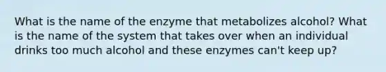 What is the name of the enzyme that metabolizes alcohol? What is the name of the system that takes over when an individual drinks too much alcohol and these enzymes can't keep up?