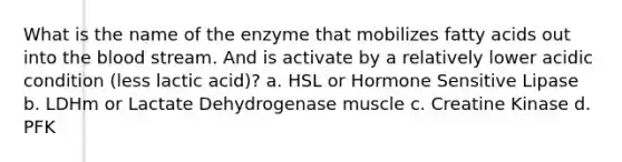 What is the name of the enzyme that mobilizes fatty acids out into the blood stream. And is activate by a relatively lower acidic condition (less lactic acid)? a. HSL or Hormone Sensitive Lipase b. LDHm or Lactate Dehydrogenase muscle c. Creatine Kinase d. PFK