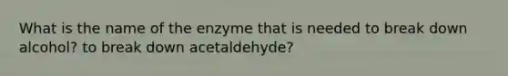 What is the name of the enzyme that is needed to break down alcohol? to break down acetaldehyde?